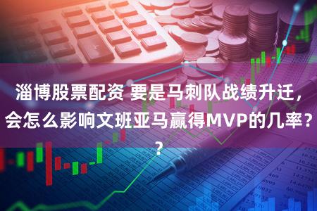 淄博股票配资 要是马刺队战绩升迁，会怎么影响文班亚马赢得MVP的几率？