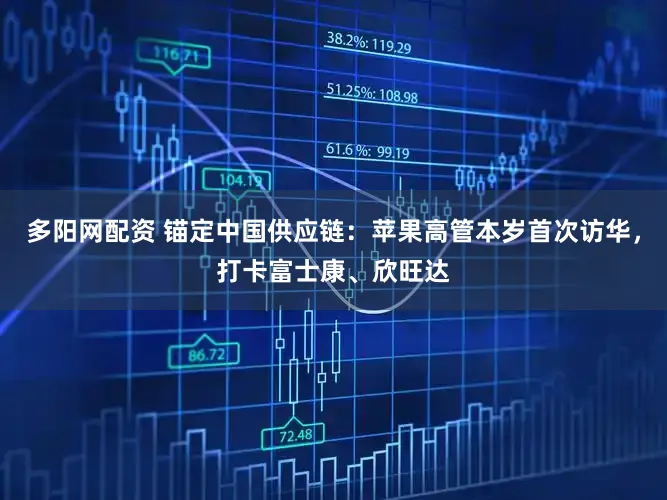 多阳网配资 锚定中国供应链：苹果高管本岁首次访华，打卡富士康、欣旺达