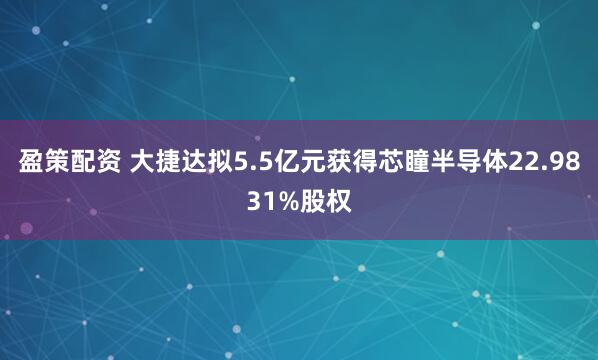 盈策配资 大捷达拟5.5亿元获得芯瞳半导体22.9831%股权