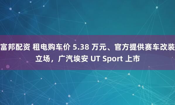 富邦配资 租电购车价 5.38 万元、官方提供赛车改装立场,广汽埃安 UT Sport 上市