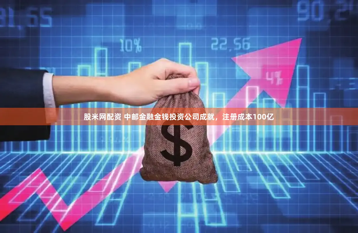 股米网配资 中邮金融金钱投资公司成就,注册成本100亿