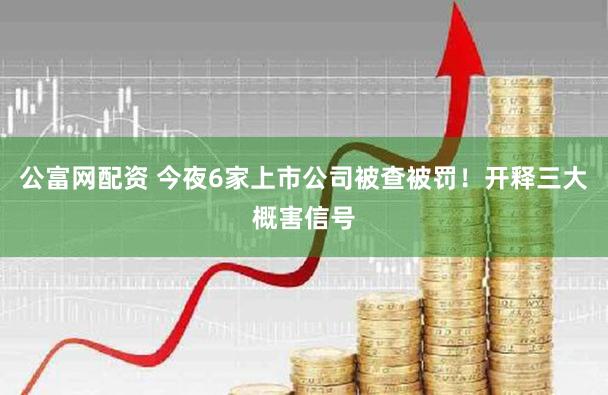 公富网配资 今夜6家上市公司被查被罚！开释三大概害信号