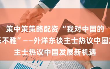 策中策策略配资 “我对中国的异日格外乐不雅”——外洋东谈主士热议中国发展新机遇