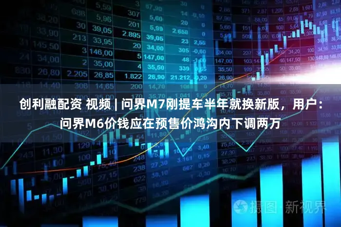 创利融配资 视频 | 问界M7刚提车半年就换新版，用户：问界M6价钱应在预售价鸿沟内下调两万