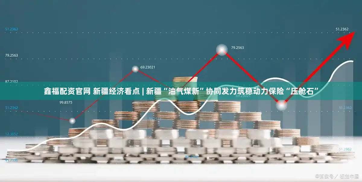 鑫福配资官网 新疆经济看点 | 新疆“油气煤新”协同发力筑稳动力保险“压舱石”