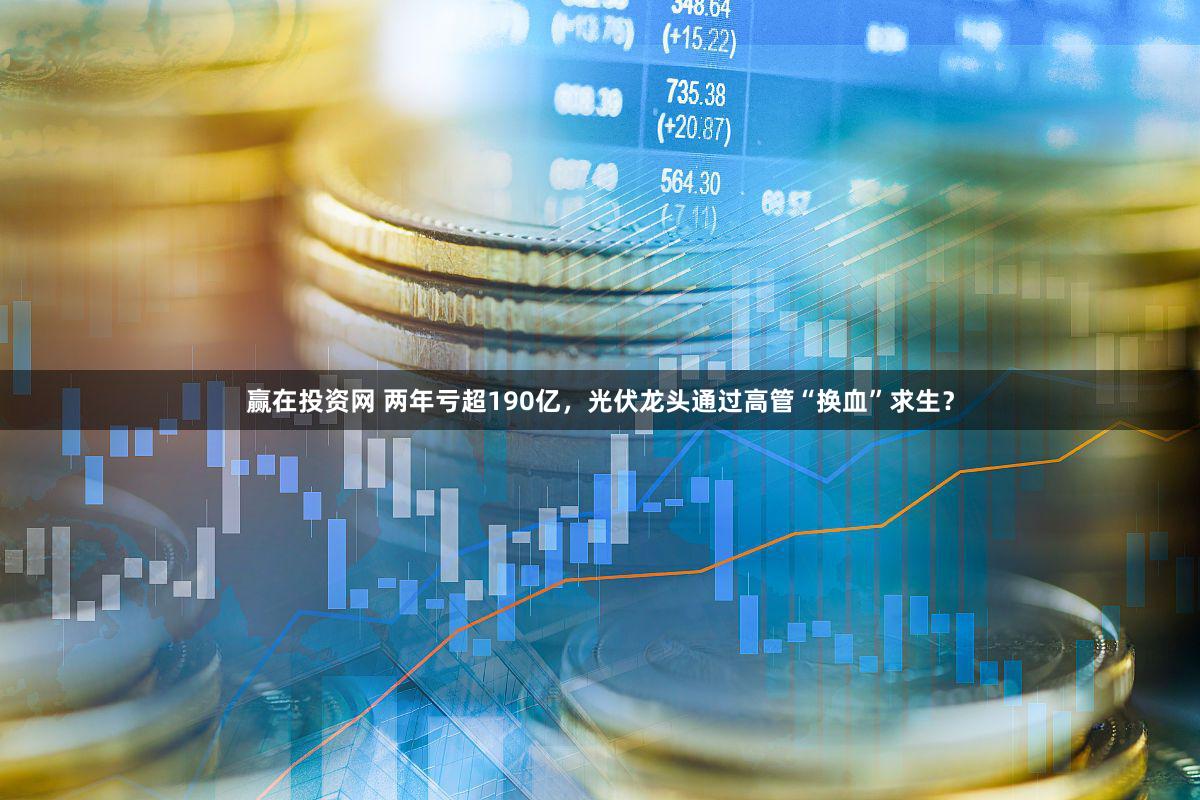 赢在投资网 两年亏超190亿,光伏龙头通过高管“换血”求生?