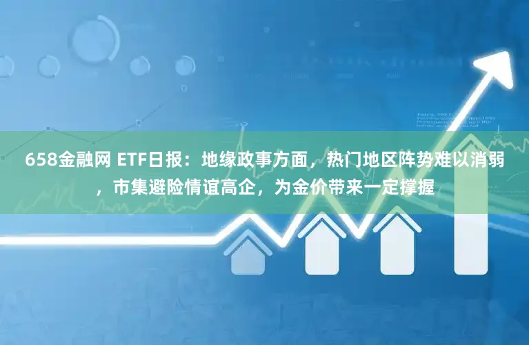 658金融网 ETF日报：地缘政事方面，热门地区阵势难以消弱，市集避险情谊高企，为金价带来一定撑握