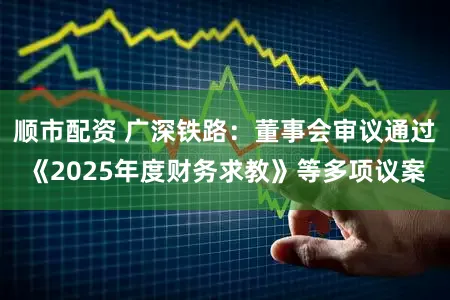 顺市配资 广深铁路：董事会审议通过《2025年度财务求教》等多项议案