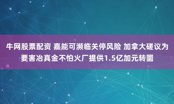 牛网股票配资 嘉能可濒临关停风险 加拿大磋议为要害冶真金不怕火厂提供1.5亿加元转圜