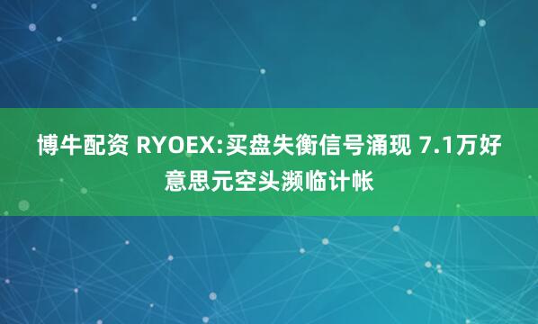博牛配资 RYOEX:买盘失衡信号涌现 7.1万好意思元空头濒临计帐
