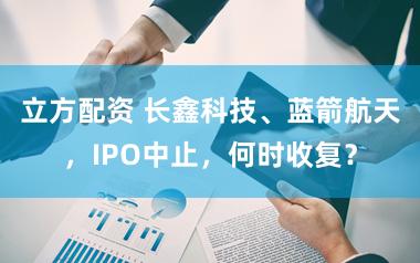 立方配资 长鑫科技、蓝箭航天,IPO中止,何时收复?