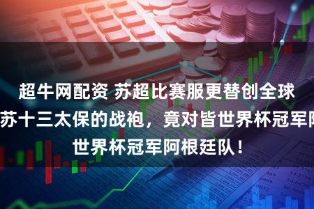 超牛网配资 苏超比赛服更替创全球第一：江苏十三太保的战袍，竟对皆世界杯冠军阿根廷队！