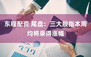 东程配资 尾盘：三大股指本周均将录得涨幅
