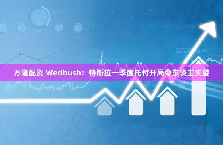 万隆配资 Wedbush：特斯拉一季度托付开局令东谈主失望