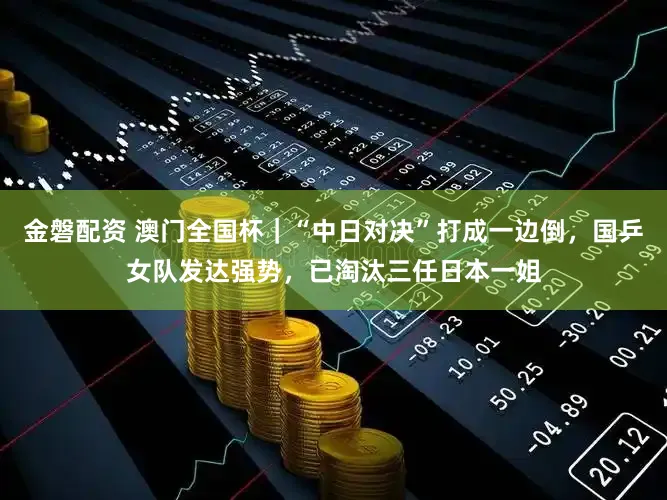 金磐配资 澳门全国杯｜“中日对决”打成一边倒，国乒女队发达强势，已淘汰三任日本一姐