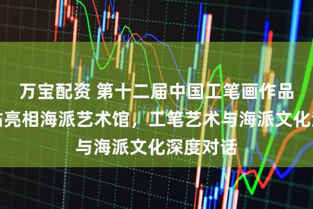 万宝配资 第十二届中国工笔画作品展上海站亮相海派艺术馆，工笔艺术与海派文化深度对话