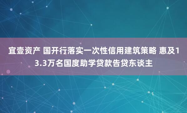 宜壹资产 国开行落实一次性信用建筑策略 惠及13.3万名国度助学贷款告贷东谈主