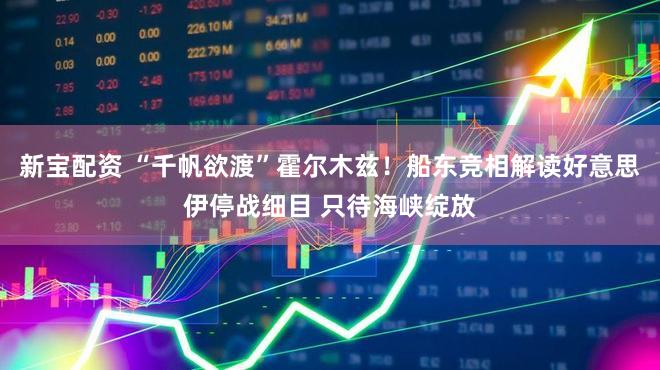 新宝配资 “千帆欲渡”霍尔木兹！船东竞相解读好意思伊停战细目 只待海峡绽放