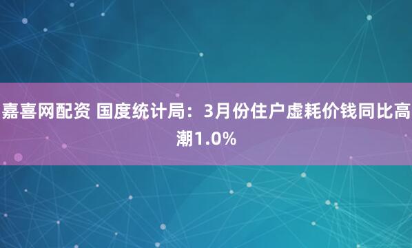 嘉喜网配资 国度统计局：3月份住户虚耗价钱同比高潮1.0%