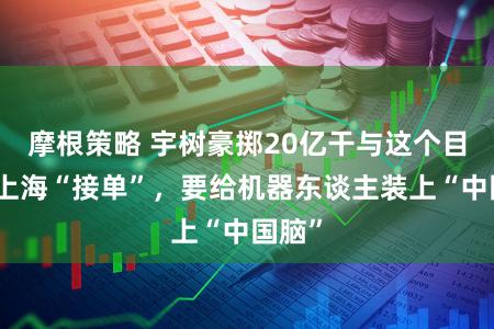 摩根策略 宇树豪掷20亿干与这个目的,上海“接单”,要给机器东谈主装上“中国脑”