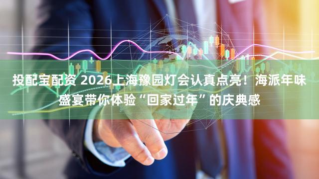 投配宝配资 2026上海豫园灯会认真点亮!海派年味盛宴带你体验“回家过年”的庆典感