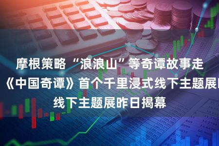 摩根策略 “浪浪山”等奇谭故事走出屏幕,《中国奇谭》首个千里浸式线下主题展昨日揭幕