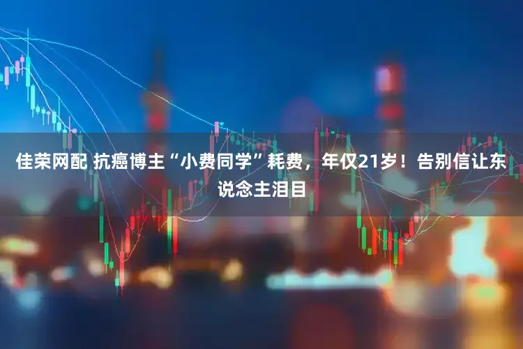 佳荣网配 抗癌博主“小费同学”耗费，年仅21岁！告别信让东说念主泪目