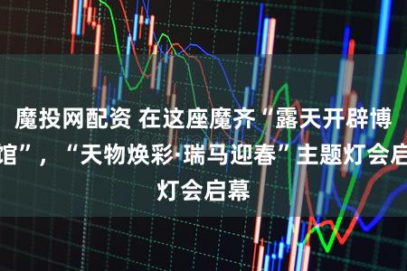 魔投网配资 在这座魔齐“露天开辟博物馆”，“天物焕彩·瑞马迎春”主题灯会启幕