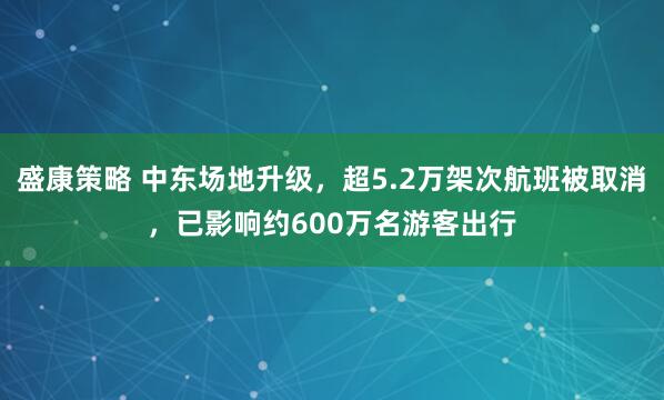盛康策略 中东场地升级，超5.2万架次航班被取消，已影响约600万名游客出行
