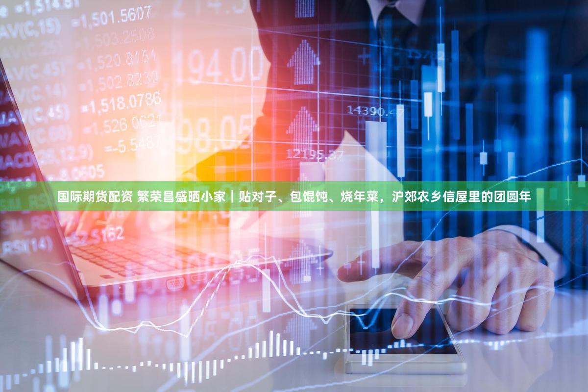 国际期货配资 繁荣昌盛晒小家|贴对子、包馄饨、烧年菜,沪郊农乡信屋里的团圆年