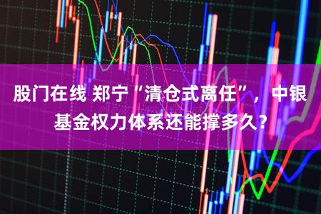 股门在线 郑宁“清仓式离任”,中银基金权力体系还能撑多久?