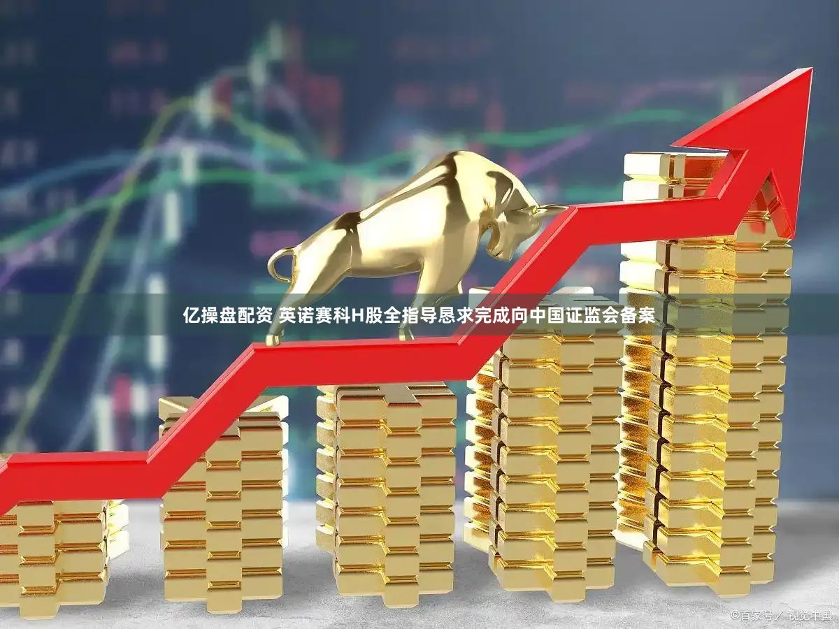 亿操盘配资 英诺赛科H股全指导恳求完成向中国证监会备案