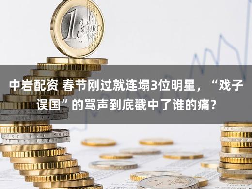 中岩配资 春节刚过就连塌3位明星，“戏子误国”的骂声到底戳中了谁的痛？