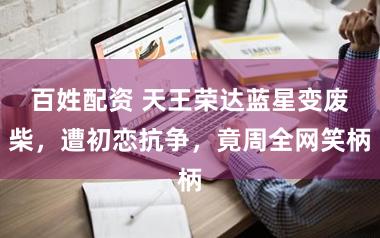 百姓配资 天王荣达蓝星变废柴,遭初恋抗争,竟周全网笑柄