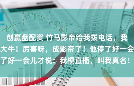创赢盘配资 竹马影帝给我拨电话，我不经意喊他乳名：大牛！厉害呀，成影帝了！他停了好一会儿才说：我梗直播，叫我真名！我坐窝心慌
