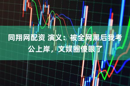 同翔网配资 演义:被全网黑后我考公上岸,文娱圈傻眼了