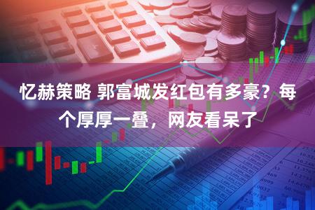 忆赫策略 郭富城发红包有多豪？每个厚厚一叠，网友看呆了