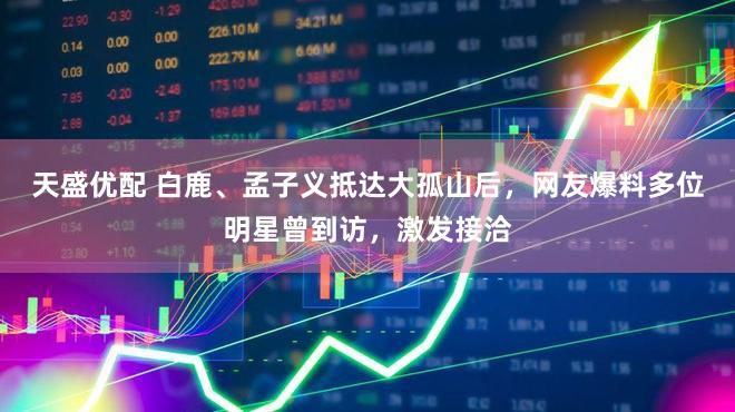 天盛优配 白鹿、孟子义抵达大孤山后，网友爆料多位明星曾到访，激发接洽