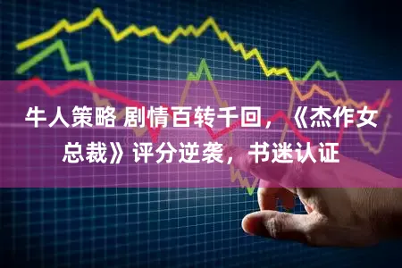 牛人策略 剧情百转千回，《杰作女总裁》评分逆袭，书迷认证