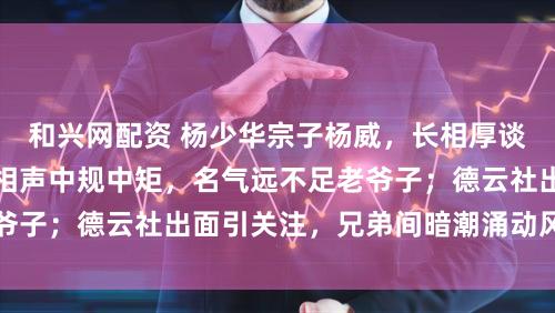 和兴网配资 杨少华宗子杨威，长相厚谈颜值中等偏下，说相声中规中矩，名气远不足老爷子；德云社出面引关注，兄弟间暗潮涌动风云不断