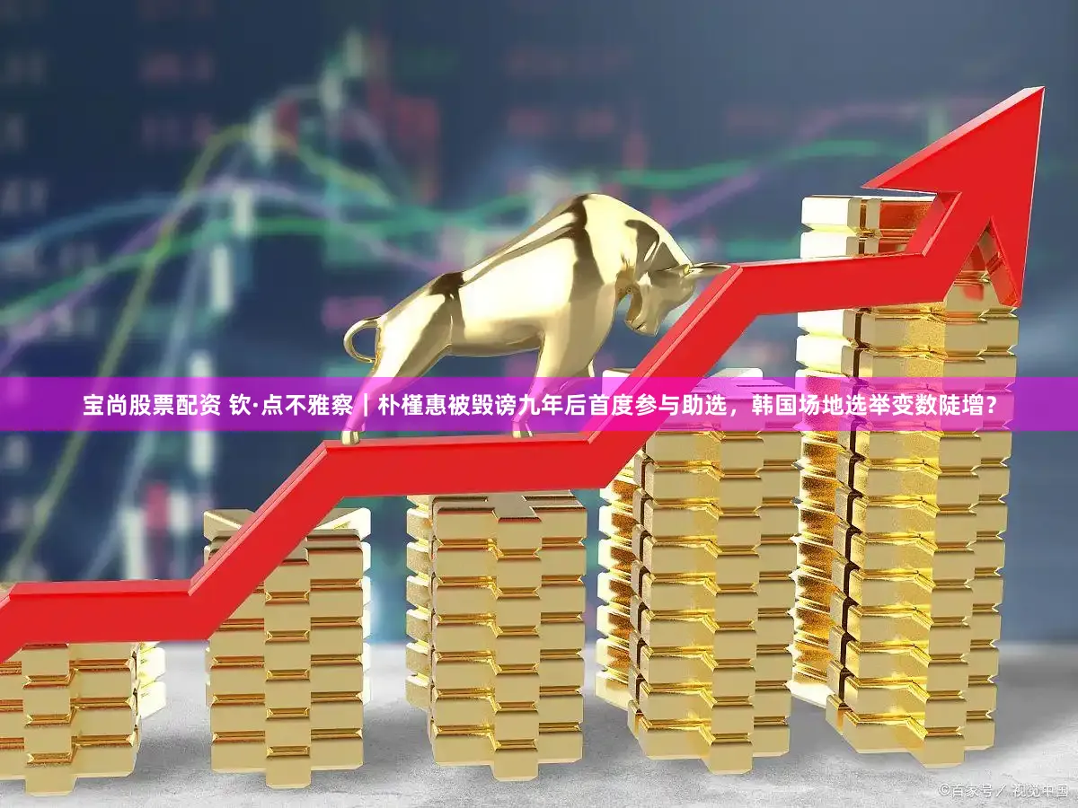 宝尚股票配资 钦·点不雅察｜朴槿惠被毁谤九年后首度参与助选，韩国场地选举变数陡增？