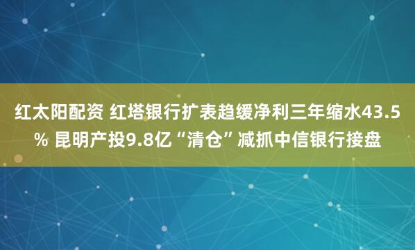 红太阳配资 红塔银行扩表趋缓净利三年缩水43.5% 昆明产投9.8亿“清仓”减抓中信银行接盘