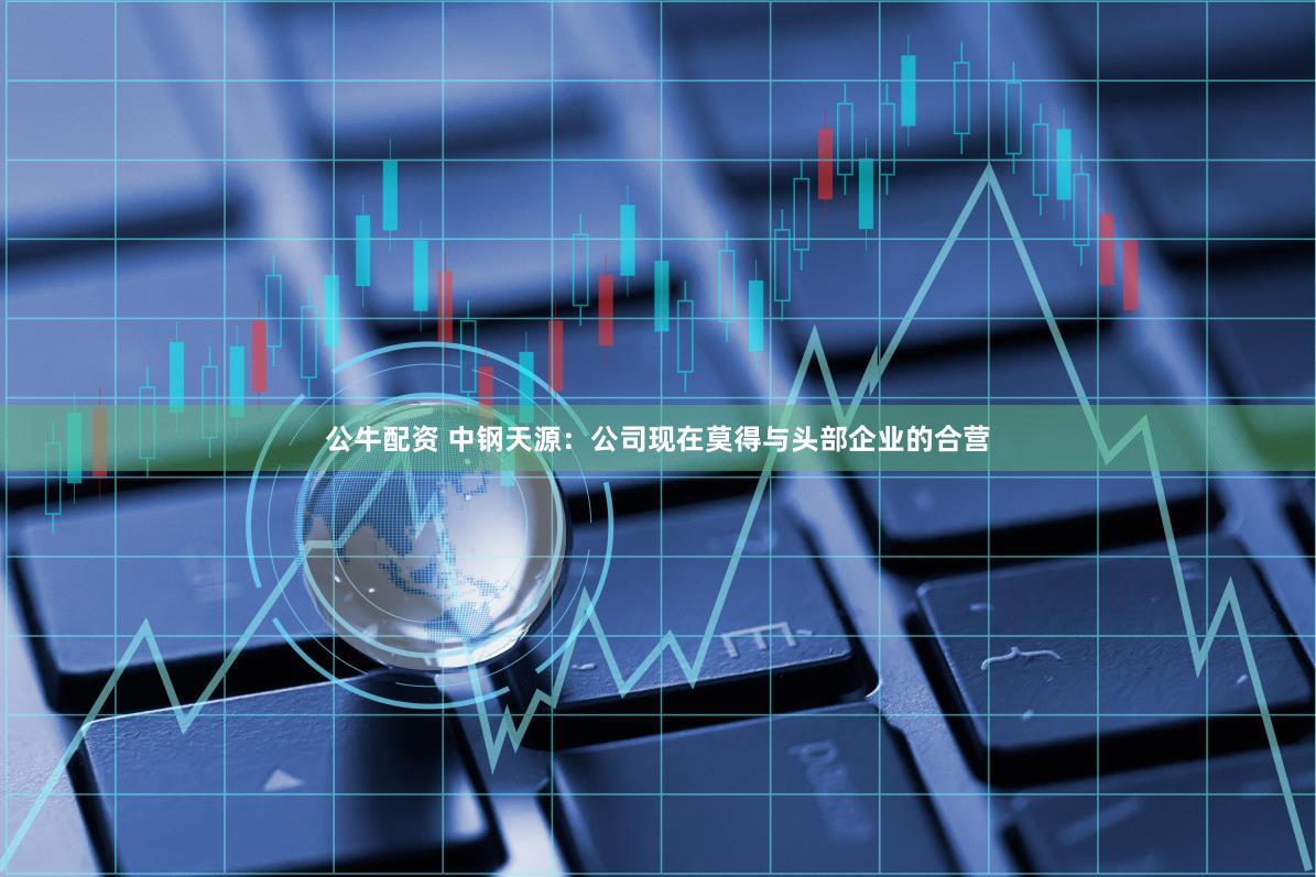 公牛配资 中钢天源：公司现在莫得与头部企业的合营