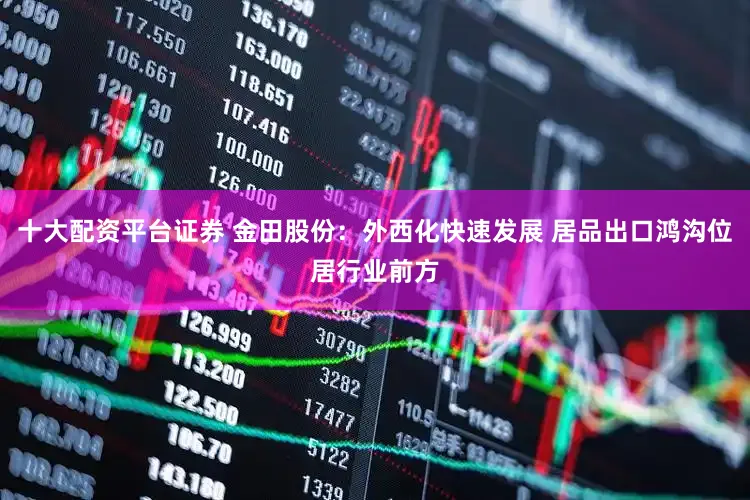 十大配资平台证券 金田股份：外西化快速发展 居品出口鸿沟位居行业前方