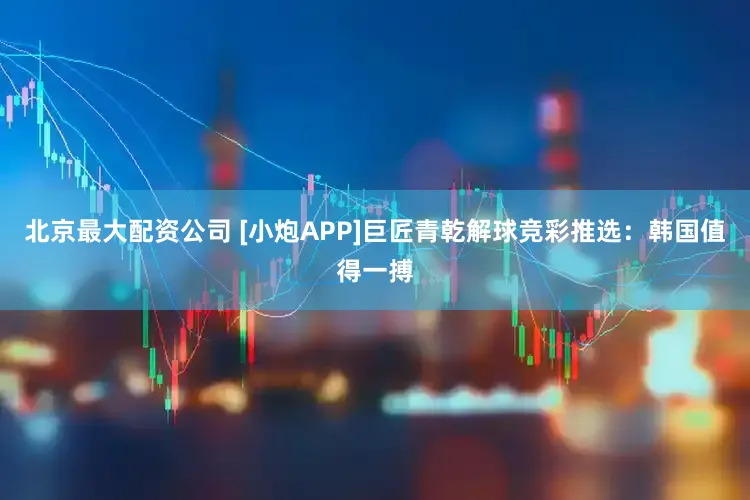 北京最大配资公司 [小炮APP]巨匠青乾解球竞彩推选：韩国值得一搏