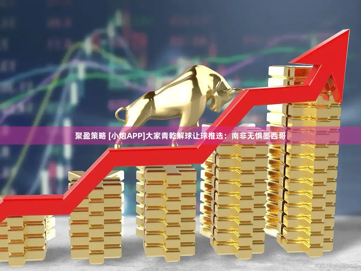 聚盈策略 [小炮APP]大家青乾解球让球推选：南非无惧墨西哥