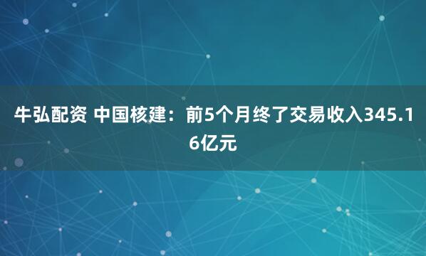 牛弘配资 中国核建：前5个月终了交易收入345.16亿元