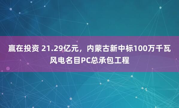赢在投资 21.29亿元，内蒙古新中标100万千瓦风电名目PC总承包工程