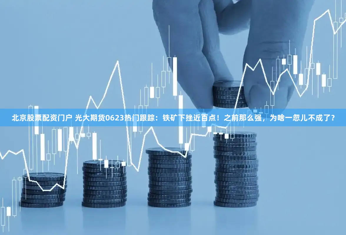 北京股票配资门户 光大期货0623热门跟踪：铁矿下挫近百点！之前那么强，为啥一忽儿不成了？